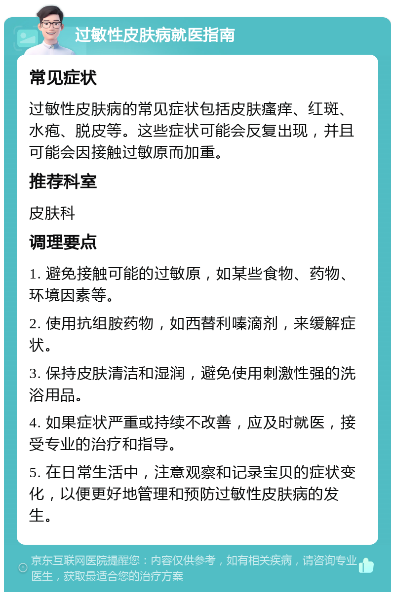 过敏性皮肤病就医指南 常见症状 过敏性皮肤病的常见症状包括皮肤瘙痒、红斑、水疱、脱皮等。这些症状可能会反复出现，并且可能会因接触过敏原而加重。 推荐科室 皮肤科 调理要点 1. 避免接触可能的过敏原，如某些食物、药物、环境因素等。 2. 使用抗组胺药物，如西替利嗪滴剂，来缓解症状。 3. 保持皮肤清洁和湿润，避免使用刺激性强的洗浴用品。 4. 如果症状严重或持续不改善，应及时就医，接受专业的治疗和指导。 5. 在日常生活中，注意观察和记录宝贝的症状变化，以便更好地管理和预防过敏性皮肤病的发生。