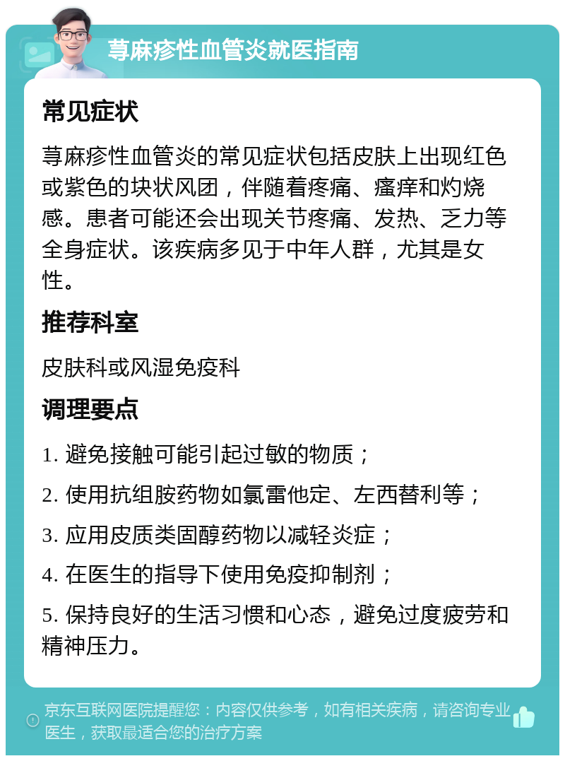 荨麻疹性血管炎就医指南 常见症状 荨麻疹性血管炎的常见症状包括皮肤上出现红色或紫色的块状风团，伴随着疼痛、瘙痒和灼烧感。患者可能还会出现关节疼痛、发热、乏力等全身症状。该疾病多见于中年人群，尤其是女性。 推荐科室 皮肤科或风湿免疫科 调理要点 1. 避免接触可能引起过敏的物质； 2. 使用抗组胺药物如氯雷他定、左西替利等； 3. 应用皮质类固醇药物以减轻炎症； 4. 在医生的指导下使用免疫抑制剂； 5. 保持良好的生活习惯和心态，避免过度疲劳和精神压力。