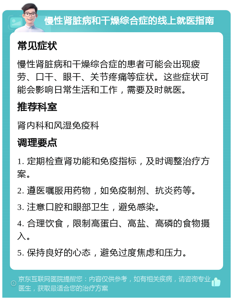 慢性肾脏病和干燥综合症的线上就医指南 常见症状 慢性肾脏病和干燥综合症的患者可能会出现疲劳、口干、眼干、关节疼痛等症状。这些症状可能会影响日常生活和工作，需要及时就医。 推荐科室 肾内科和风湿免疫科 调理要点 1. 定期检查肾功能和免疫指标，及时调整治疗方案。 2. 遵医嘱服用药物，如免疫制剂、抗炎药等。 3. 注意口腔和眼部卫生，避免感染。 4. 合理饮食，限制高蛋白、高盐、高磷的食物摄入。 5. 保持良好的心态，避免过度焦虑和压力。