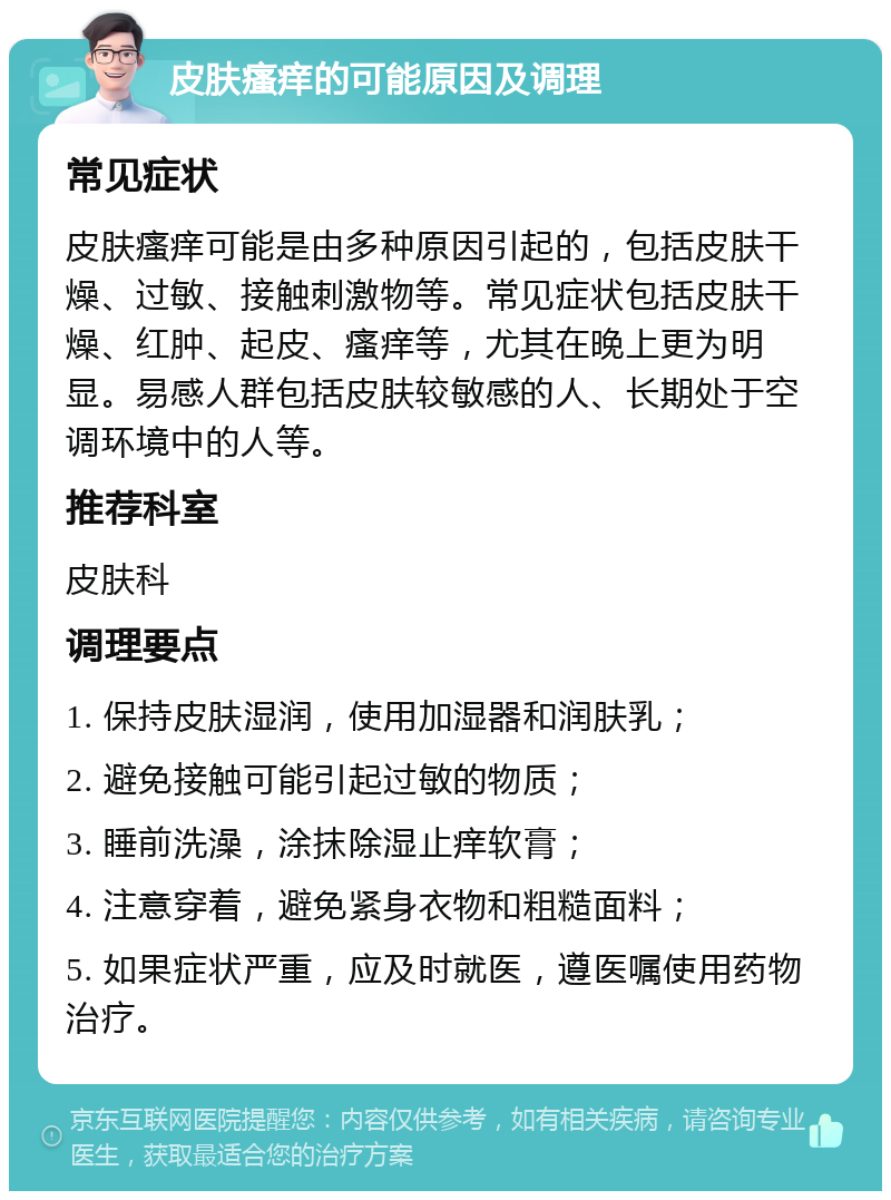 皮肤瘙痒的可能原因及调理 常见症状 皮肤瘙痒可能是由多种原因引起的，包括皮肤干燥、过敏、接触刺激物等。常见症状包括皮肤干燥、红肿、起皮、瘙痒等，尤其在晚上更为明显。易感人群包括皮肤较敏感的人、长期处于空调环境中的人等。 推荐科室 皮肤科 调理要点 1. 保持皮肤湿润，使用加湿器和润肤乳； 2. 避免接触可能引起过敏的物质； 3. 睡前洗澡，涂抹除湿止痒软膏； 4. 注意穿着，避免紧身衣物和粗糙面料； 5. 如果症状严重，应及时就医，遵医嘱使用药物治疗。