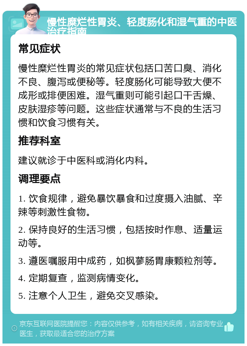 慢性糜烂性胃炎、轻度肠化和湿气重的中医治疗指南 常见症状 慢性糜烂性胃炎的常见症状包括口苦口臭、消化不良、腹泻或便秘等。轻度肠化可能导致大便不成形或排便困难。湿气重则可能引起口干舌燥、皮肤湿疹等问题。这些症状通常与不良的生活习惯和饮食习惯有关。 推荐科室 建议就诊于中医科或消化内科。 调理要点 1. 饮食规律，避免暴饮暴食和过度摄入油腻、辛辣等刺激性食物。 2. 保持良好的生活习惯，包括按时作息、适量运动等。 3. 遵医嘱服用中成药，如枫蓼肠胃康颗粒剂等。 4. 定期复查，监测病情变化。 5. 注意个人卫生，避免交叉感染。