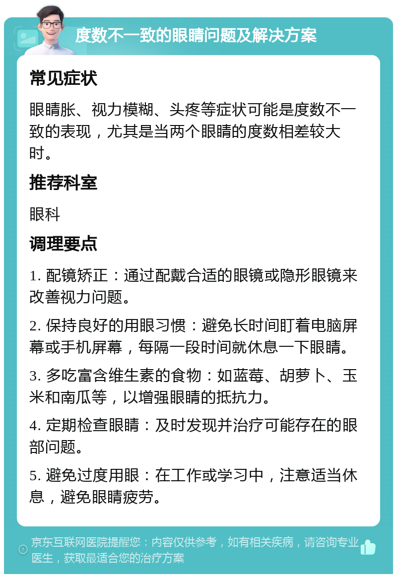 度数不一致的眼睛问题及解决方案 常见症状 眼睛胀、视力模糊、头疼等症状可能是度数不一致的表现，尤其是当两个眼睛的度数相差较大时。 推荐科室 眼科 调理要点 1. 配镜矫正：通过配戴合适的眼镜或隐形眼镜来改善视力问题。 2. 保持良好的用眼习惯：避免长时间盯着电脑屏幕或手机屏幕，每隔一段时间就休息一下眼睛。 3. 多吃富含维生素的食物：如蓝莓、胡萝卜、玉米和南瓜等，以增强眼睛的抵抗力。 4. 定期检查眼睛：及时发现并治疗可能存在的眼部问题。 5. 避免过度用眼：在工作或学习中，注意适当休息，避免眼睛疲劳。