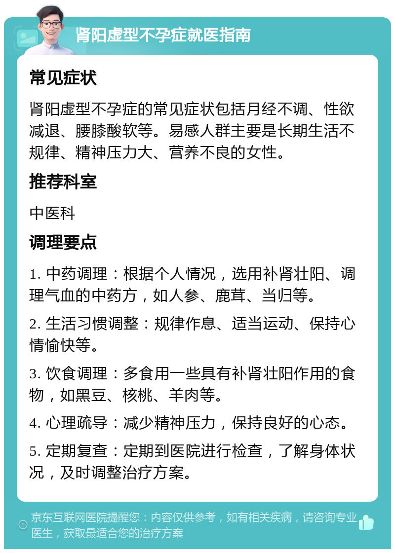 肾阳虚型不孕症就医指南 常见症状 肾阳虚型不孕症的常见症状包括月经不调、性欲减退、腰膝酸软等。易感人群主要是长期生活不规律、精神压力大、营养不良的女性。 推荐科室 中医科 调理要点 1. 中药调理：根据个人情况，选用补肾壮阳、调理气血的中药方，如人参、鹿茸、当归等。 2. 生活习惯调整：规律作息、适当运动、保持心情愉快等。 3. 饮食调理：多食用一些具有补肾壮阳作用的食物，如黑豆、核桃、羊肉等。 4. 心理疏导：减少精神压力，保持良好的心态。 5. 定期复查：定期到医院进行检查，了解身体状况，及时调整治疗方案。