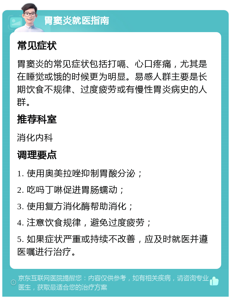 胃窦炎就医指南 常见症状 胃窦炎的常见症状包括打嗝、心口疼痛，尤其是在睡觉或饿的时候更为明显。易感人群主要是长期饮食不规律、过度疲劳或有慢性胃炎病史的人群。 推荐科室 消化内科 调理要点 1. 使用奥美拉唑抑制胃酸分泌； 2. 吃吗丁啉促进胃肠蠕动； 3. 使用复方消化酶帮助消化； 4. 注意饮食规律，避免过度疲劳； 5. 如果症状严重或持续不改善，应及时就医并遵医嘱进行治疗。