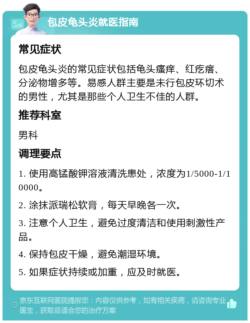 包皮龟头炎就医指南 常见症状 包皮龟头炎的常见症状包括龟头瘙痒、红疙瘩、分泌物增多等。易感人群主要是未行包皮环切术的男性，尤其是那些个人卫生不佳的人群。 推荐科室 男科 调理要点 1. 使用高锰酸钾溶液清洗患处，浓度为1/5000-1/10000。 2. 涂抹派瑞松软膏，每天早晚各一次。 3. 注意个人卫生，避免过度清洁和使用刺激性产品。 4. 保持包皮干燥，避免潮湿环境。 5. 如果症状持续或加重，应及时就医。