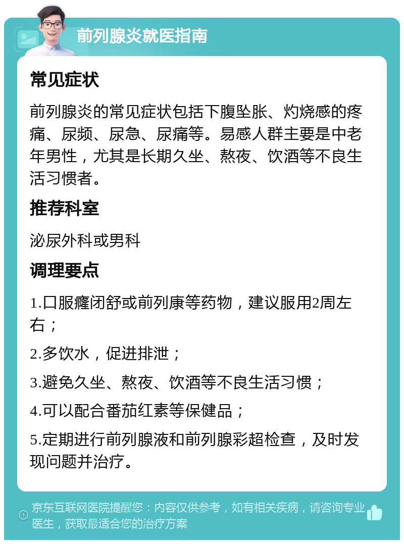 前列腺炎就医指南 常见症状 前列腺炎的常见症状包括下腹坠胀、灼烧感的疼痛、尿频、尿急、尿痛等。易感人群主要是中老年男性，尤其是长期久坐、熬夜、饮酒等不良生活习惯者。 推荐科室 泌尿外科或男科 调理要点 1.口服癃闭舒或前列康等药物，建议服用2周左右； 2.多饮水，促进排泄； 3.避免久坐、熬夜、饮酒等不良生活习惯； 4.可以配合番茄红素等保健品； 5.定期进行前列腺液和前列腺彩超检查，及时发现问题并治疗。