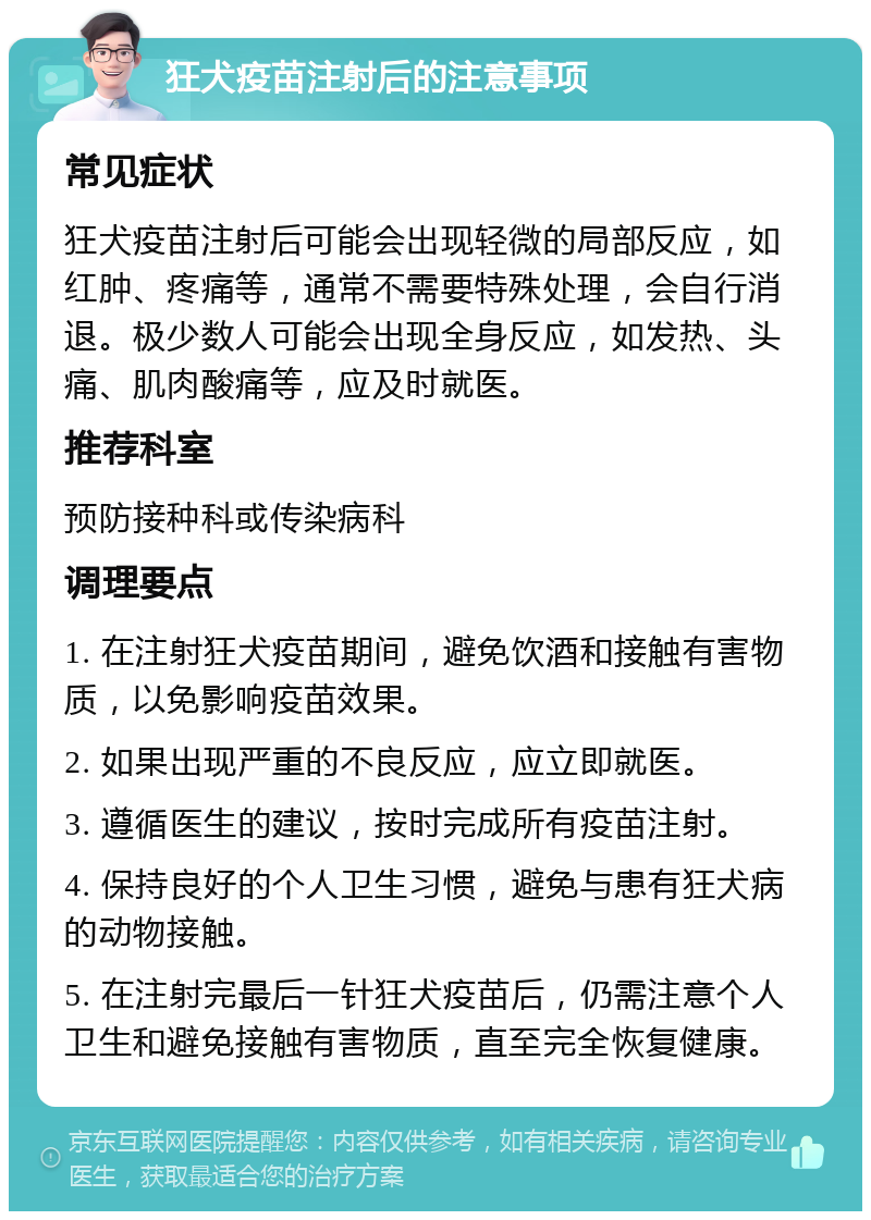 狂犬疫苗注射后的注意事项 常见症状 狂犬疫苗注射后可能会出现轻微的局部反应，如红肿、疼痛等，通常不需要特殊处理，会自行消退。极少数人可能会出现全身反应，如发热、头痛、肌肉酸痛等，应及时就医。 推荐科室 预防接种科或传染病科 调理要点 1. 在注射狂犬疫苗期间，避免饮酒和接触有害物质，以免影响疫苗效果。 2. 如果出现严重的不良反应，应立即就医。 3. 遵循医生的建议，按时完成所有疫苗注射。 4. 保持良好的个人卫生习惯，避免与患有狂犬病的动物接触。 5. 在注射完最后一针狂犬疫苗后，仍需注意个人卫生和避免接触有害物质，直至完全恢复健康。