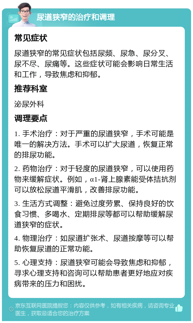 尿道狭窄的治疗和调理 常见症状 尿道狭窄的常见症状包括尿频、尿急、尿分叉、尿不尽、尿痛等。这些症状可能会影响日常生活和工作，导致焦虑和抑郁。 推荐科室 泌尿外科 调理要点 1. 手术治疗：对于严重的尿道狭窄，手术可能是唯一的解决方法。手术可以扩大尿道，恢复正常的排尿功能。 2. 药物治疗：对于轻度的尿道狭窄，可以使用药物来缓解症状。例如，α1-肾上腺素能受体拮抗剂可以放松尿道平滑肌，改善排尿功能。 3. 生活方式调整：避免过度劳累、保持良好的饮食习惯、多喝水、定期排尿等都可以帮助缓解尿道狭窄的症状。 4. 物理治疗：如尿道扩张术、尿道按摩等可以帮助恢复尿道的正常功能。 5. 心理支持：尿道狭窄可能会导致焦虑和抑郁，寻求心理支持和咨询可以帮助患者更好地应对疾病带来的压力和困扰。