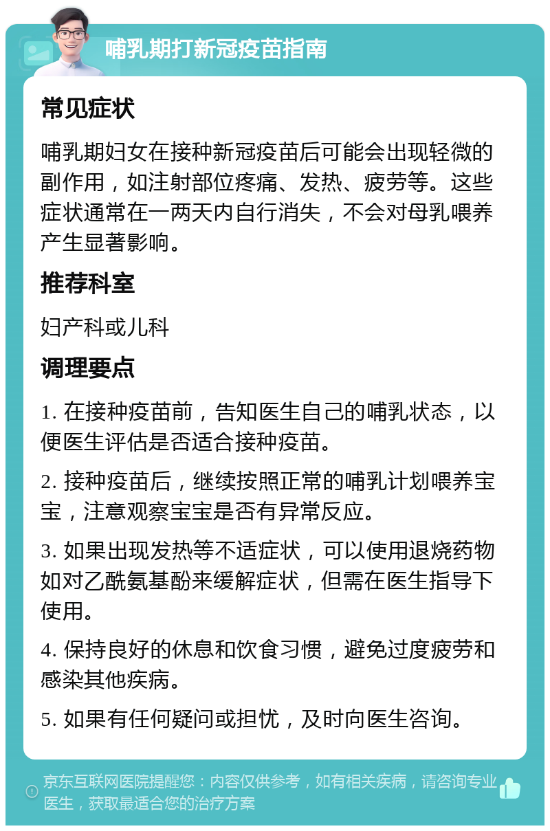 哺乳期打新冠疫苗指南 常见症状 哺乳期妇女在接种新冠疫苗后可能会出现轻微的副作用，如注射部位疼痛、发热、疲劳等。这些症状通常在一两天内自行消失，不会对母乳喂养产生显著影响。 推荐科室 妇产科或儿科 调理要点 1. 在接种疫苗前，告知医生自己的哺乳状态，以便医生评估是否适合接种疫苗。 2. 接种疫苗后，继续按照正常的哺乳计划喂养宝宝，注意观察宝宝是否有异常反应。 3. 如果出现发热等不适症状，可以使用退烧药物如对乙酰氨基酚来缓解症状，但需在医生指导下使用。 4. 保持良好的休息和饮食习惯，避免过度疲劳和感染其他疾病。 5. 如果有任何疑问或担忧，及时向医生咨询。