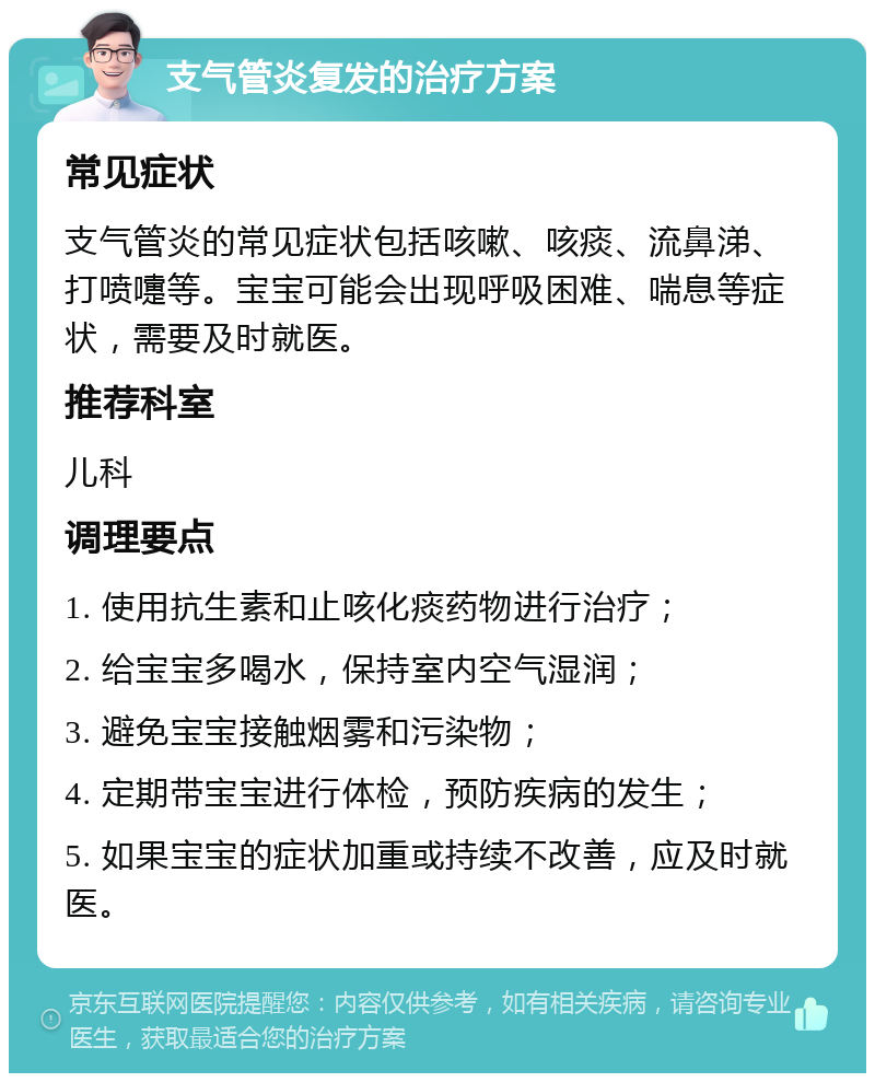 支气管炎复发的治疗方案 常见症状 支气管炎的常见症状包括咳嗽、咳痰、流鼻涕、打喷嚏等。宝宝可能会出现呼吸困难、喘息等症状，需要及时就医。 推荐科室 儿科 调理要点 1. 使用抗生素和止咳化痰药物进行治疗； 2. 给宝宝多喝水，保持室内空气湿润； 3. 避免宝宝接触烟雾和污染物； 4. 定期带宝宝进行体检，预防疾病的发生； 5. 如果宝宝的症状加重或持续不改善，应及时就医。