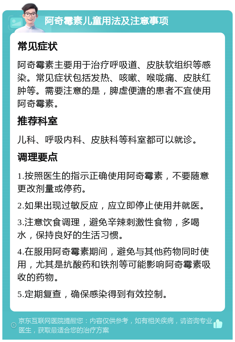 阿奇霉素儿童用法及注意事项 常见症状 阿奇霉素主要用于治疗呼吸道、皮肤软组织等感染。常见症状包括发热、咳嗽、喉咙痛、皮肤红肿等。需要注意的是，脾虚便溏的患者不宜使用阿奇霉素。 推荐科室 儿科、呼吸内科、皮肤科等科室都可以就诊。 调理要点 1.按照医生的指示正确使用阿奇霉素，不要随意更改剂量或停药。 2.如果出现过敏反应，应立即停止使用并就医。 3.注意饮食调理，避免辛辣刺激性食物，多喝水，保持良好的生活习惯。 4.在服用阿奇霉素期间，避免与其他药物同时使用，尤其是抗酸药和铁剂等可能影响阿奇霉素吸收的药物。 5.定期复查，确保感染得到有效控制。