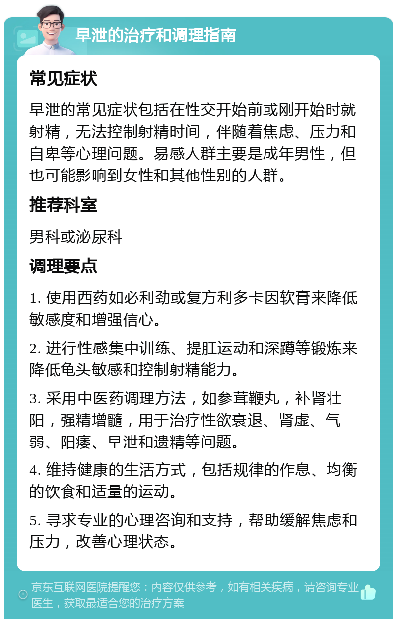 早泄的治疗和调理指南 常见症状 早泄的常见症状包括在性交开始前或刚开始时就射精，无法控制射精时间，伴随着焦虑、压力和自卑等心理问题。易感人群主要是成年男性，但也可能影响到女性和其他性别的人群。 推荐科室 男科或泌尿科 调理要点 1. 使用西药如必利劲或复方利多卡因软膏来降低敏感度和增强信心。 2. 进行性感集中训练、提肛运动和深蹲等锻炼来降低龟头敏感和控制射精能力。 3. 采用中医药调理方法，如参茸鞭丸，补肾壮阳，强精增髓，用于治疗性欲衰退、肾虚、气弱、阳痿、早泄和遗精等问题。 4. 维持健康的生活方式，包括规律的作息、均衡的饮食和适量的运动。 5. 寻求专业的心理咨询和支持，帮助缓解焦虑和压力，改善心理状态。