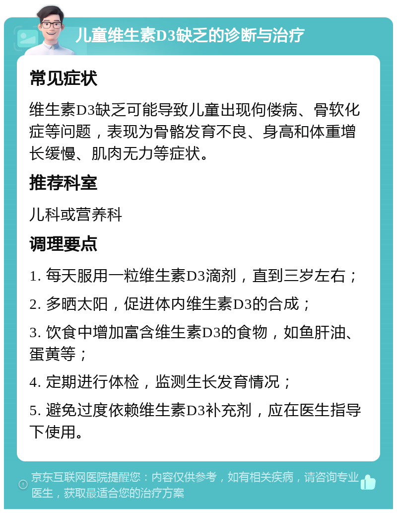 儿童维生素D3缺乏的诊断与治疗 常见症状 维生素D3缺乏可能导致儿童出现佝偻病、骨软化症等问题，表现为骨骼发育不良、身高和体重增长缓慢、肌肉无力等症状。 推荐科室 儿科或营养科 调理要点 1. 每天服用一粒维生素D3滴剂，直到三岁左右； 2. 多晒太阳，促进体内维生素D3的合成； 3. 饮食中增加富含维生素D3的食物，如鱼肝油、蛋黄等； 4. 定期进行体检，监测生长发育情况； 5. 避免过度依赖维生素D3补充剂，应在医生指导下使用。