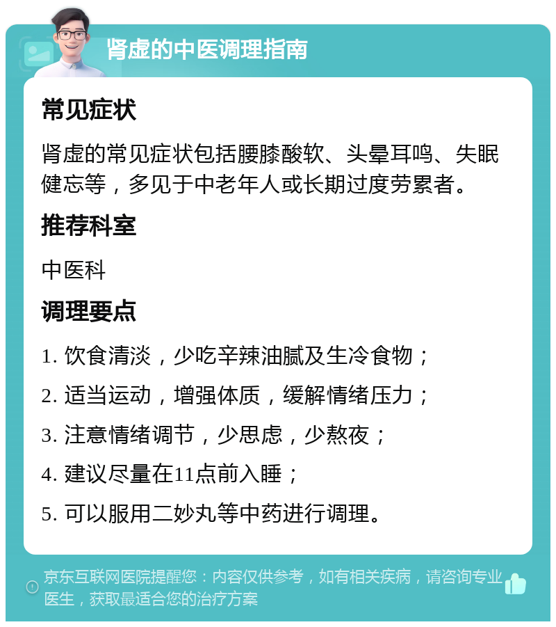 肾虚的中医调理指南 常见症状 肾虚的常见症状包括腰膝酸软、头晕耳鸣、失眠健忘等，多见于中老年人或长期过度劳累者。 推荐科室 中医科 调理要点 1. 饮食清淡，少吃辛辣油腻及生冷食物； 2. 适当运动，增强体质，缓解情绪压力； 3. 注意情绪调节，少思虑，少熬夜； 4. 建议尽量在11点前入睡； 5. 可以服用二妙丸等中药进行调理。