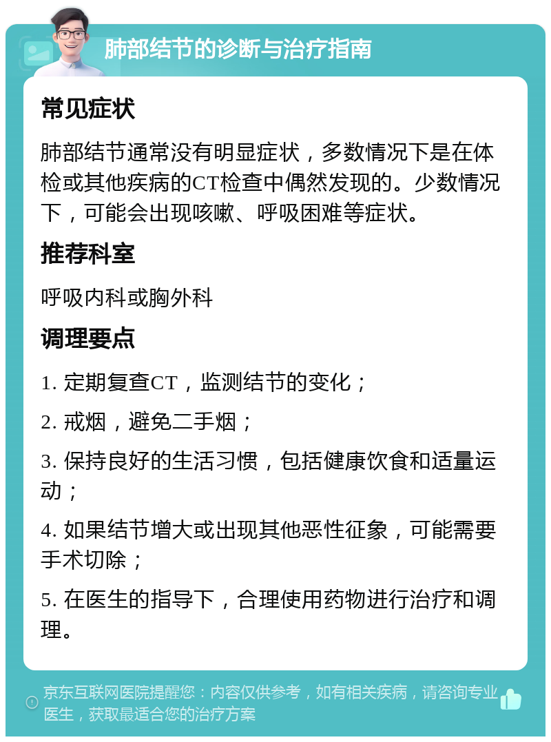 肺部结节的诊断与治疗指南 常见症状 肺部结节通常没有明显症状，多数情况下是在体检或其他疾病的CT检查中偶然发现的。少数情况下，可能会出现咳嗽、呼吸困难等症状。 推荐科室 呼吸内科或胸外科 调理要点 1. 定期复查CT，监测结节的变化； 2. 戒烟，避免二手烟； 3. 保持良好的生活习惯，包括健康饮食和适量运动； 4. 如果结节增大或出现其他恶性征象，可能需要手术切除； 5. 在医生的指导下，合理使用药物进行治疗和调理。