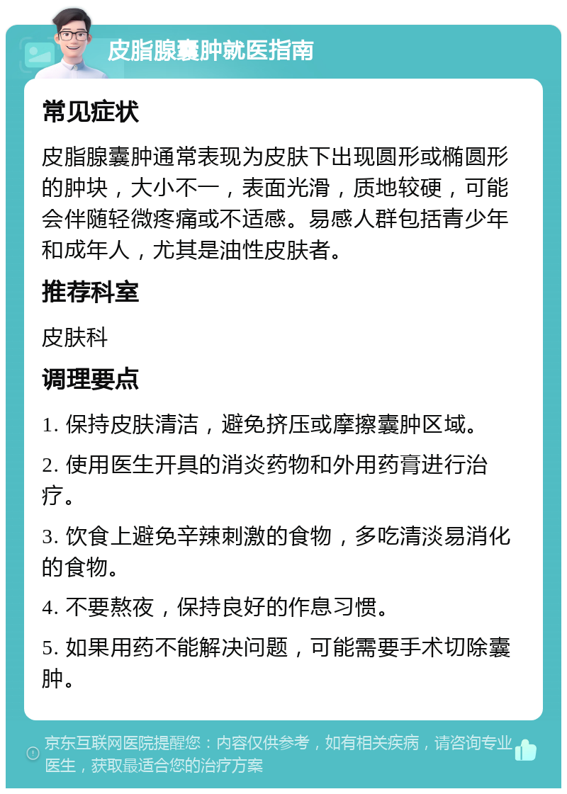 皮脂腺囊肿就医指南 常见症状 皮脂腺囊肿通常表现为皮肤下出现圆形或椭圆形的肿块，大小不一，表面光滑，质地较硬，可能会伴随轻微疼痛或不适感。易感人群包括青少年和成年人，尤其是油性皮肤者。 推荐科室 皮肤科 调理要点 1. 保持皮肤清洁，避免挤压或摩擦囊肿区域。 2. 使用医生开具的消炎药物和外用药膏进行治疗。 3. 饮食上避免辛辣刺激的食物，多吃清淡易消化的食物。 4. 不要熬夜，保持良好的作息习惯。 5. 如果用药不能解决问题，可能需要手术切除囊肿。