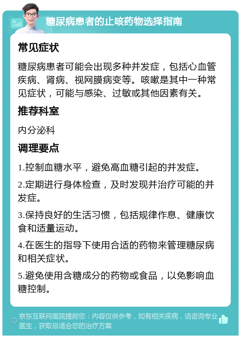 糖尿病患者的止咳药物选择指南 常见症状 糖尿病患者可能会出现多种并发症，包括心血管疾病、肾病、视网膜病变等。咳嗽是其中一种常见症状，可能与感染、过敏或其他因素有关。 推荐科室 内分泌科 调理要点 1.控制血糖水平，避免高血糖引起的并发症。 2.定期进行身体检查，及时发现并治疗可能的并发症。 3.保持良好的生活习惯，包括规律作息、健康饮食和适量运动。 4.在医生的指导下使用合适的药物来管理糖尿病和相关症状。 5.避免使用含糖成分的药物或食品，以免影响血糖控制。