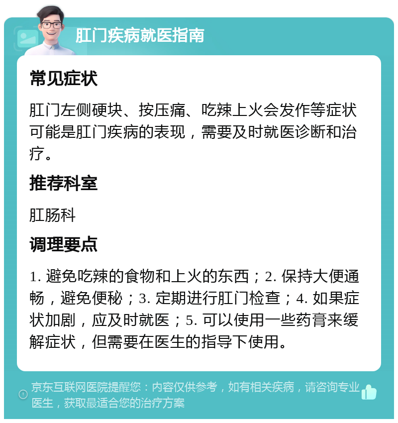 肛门疾病就医指南 常见症状 肛门左侧硬块、按压痛、吃辣上火会发作等症状可能是肛门疾病的表现，需要及时就医诊断和治疗。 推荐科室 肛肠科 调理要点 1. 避免吃辣的食物和上火的东西；2. 保持大便通畅，避免便秘；3. 定期进行肛门检查；4. 如果症状加剧，应及时就医；5. 可以使用一些药膏来缓解症状，但需要在医生的指导下使用。