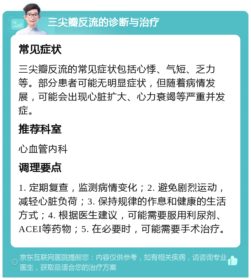 三尖瓣反流的诊断与治疗 常见症状 三尖瓣反流的常见症状包括心悸、气短、乏力等。部分患者可能无明显症状，但随着病情发展，可能会出现心脏扩大、心力衰竭等严重并发症。 推荐科室 心血管内科 调理要点 1. 定期复查，监测病情变化；2. 避免剧烈运动，减轻心脏负荷；3. 保持规律的作息和健康的生活方式；4. 根据医生建议，可能需要服用利尿剂、ACEI等药物；5. 在必要时，可能需要手术治疗。