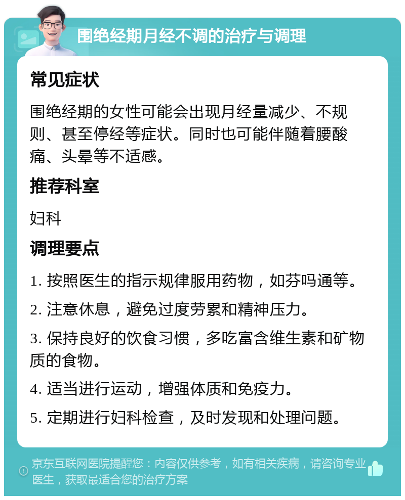 围绝经期月经不调的治疗与调理 常见症状 围绝经期的女性可能会出现月经量减少、不规则、甚至停经等症状。同时也可能伴随着腰酸痛、头晕等不适感。 推荐科室 妇科 调理要点 1. 按照医生的指示规律服用药物，如芬吗通等。 2. 注意休息，避免过度劳累和精神压力。 3. 保持良好的饮食习惯，多吃富含维生素和矿物质的食物。 4. 适当进行运动，增强体质和免疫力。 5. 定期进行妇科检查，及时发现和处理问题。