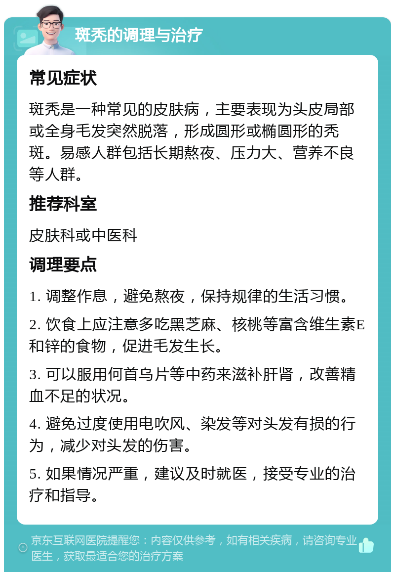 斑秃的调理与治疗 常见症状 斑秃是一种常见的皮肤病，主要表现为头皮局部或全身毛发突然脱落，形成圆形或椭圆形的秃斑。易感人群包括长期熬夜、压力大、营养不良等人群。 推荐科室 皮肤科或中医科 调理要点 1. 调整作息，避免熬夜，保持规律的生活习惯。 2. 饮食上应注意多吃黑芝麻、核桃等富含维生素E和锌的食物，促进毛发生长。 3. 可以服用何首乌片等中药来滋补肝肾，改善精血不足的状况。 4. 避免过度使用电吹风、染发等对头发有损的行为，减少对头发的伤害。 5. 如果情况严重，建议及时就医，接受专业的治疗和指导。