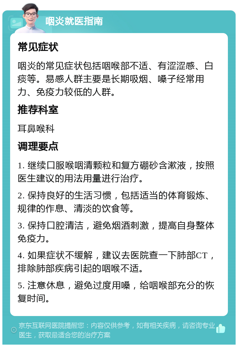 咽炎就医指南 常见症状 咽炎的常见症状包括咽喉部不适、有涩涩感、白痰等。易感人群主要是长期吸烟、嗓子经常用力、免疫力较低的人群。 推荐科室 耳鼻喉科 调理要点 1. 继续口服喉咽清颗粒和复方硼砂含漱液，按照医生建议的用法用量进行治疗。 2. 保持良好的生活习惯，包括适当的体育锻炼、规律的作息、清淡的饮食等。 3. 保持口腔清洁，避免烟酒刺激，提高自身整体免疫力。 4. 如果症状不缓解，建议去医院查一下肺部CT，排除肺部疾病引起的咽喉不适。 5. 注意休息，避免过度用嗓，给咽喉部充分的恢复时间。