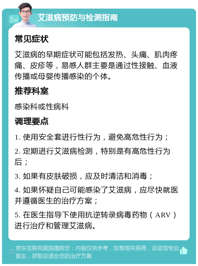 艾滋病预防与检测指南 常见症状 艾滋病的早期症状可能包括发热、头痛、肌肉疼痛、皮疹等，易感人群主要是通过性接触、血液传播或母婴传播感染的个体。 推荐科室 感染科或性病科 调理要点 1. 使用安全套进行性行为，避免高危性行为； 2. 定期进行艾滋病检测，特别是有高危性行为后； 3. 如果有皮肤破损，应及时清洁和消毒； 4. 如果怀疑自己可能感染了艾滋病，应尽快就医并遵循医生的治疗方案； 5. 在医生指导下使用抗逆转录病毒药物（ARV）进行治疗和管理艾滋病。