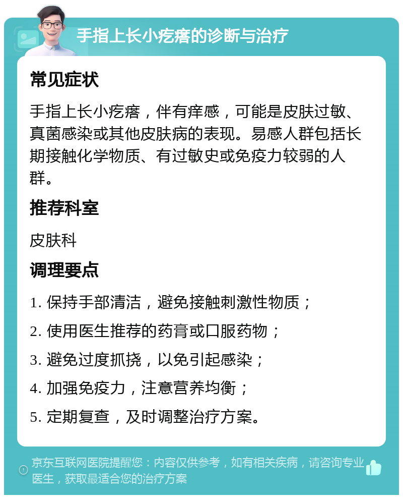 手指上长小疙瘩的诊断与治疗 常见症状 手指上长小疙瘩，伴有痒感，可能是皮肤过敏、真菌感染或其他皮肤病的表现。易感人群包括长期接触化学物质、有过敏史或免疫力较弱的人群。 推荐科室 皮肤科 调理要点 1. 保持手部清洁，避免接触刺激性物质； 2. 使用医生推荐的药膏或口服药物； 3. 避免过度抓挠，以免引起感染； 4. 加强免疫力，注意营养均衡； 5. 定期复查，及时调整治疗方案。