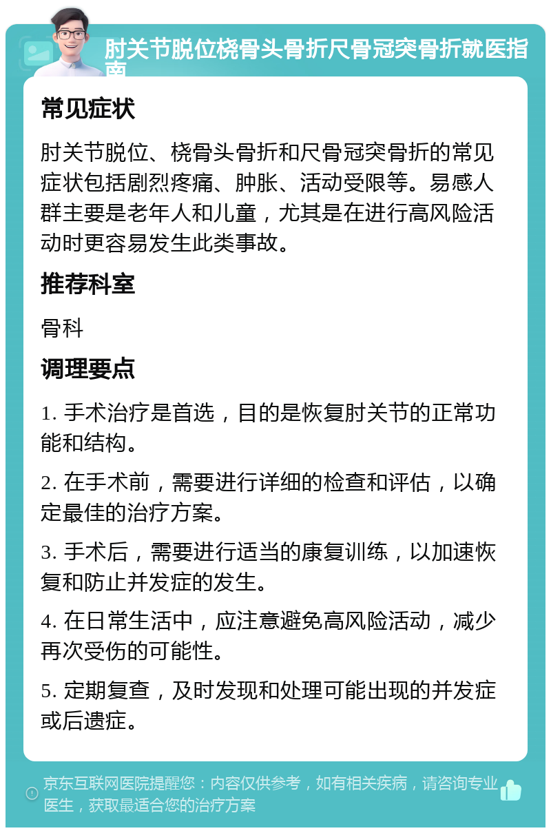 肘关节脱位桡骨头骨折尺骨冠突骨折就医指南 常见症状 肘关节脱位、桡骨头骨折和尺骨冠突骨折的常见症状包括剧烈疼痛、肿胀、活动受限等。易感人群主要是老年人和儿童，尤其是在进行高风险活动时更容易发生此类事故。 推荐科室 骨科 调理要点 1. 手术治疗是首选，目的是恢复肘关节的正常功能和结构。 2. 在手术前，需要进行详细的检查和评估，以确定最佳的治疗方案。 3. 手术后，需要进行适当的康复训练，以加速恢复和防止并发症的发生。 4. 在日常生活中，应注意避免高风险活动，减少再次受伤的可能性。 5. 定期复查，及时发现和处理可能出现的并发症或后遗症。