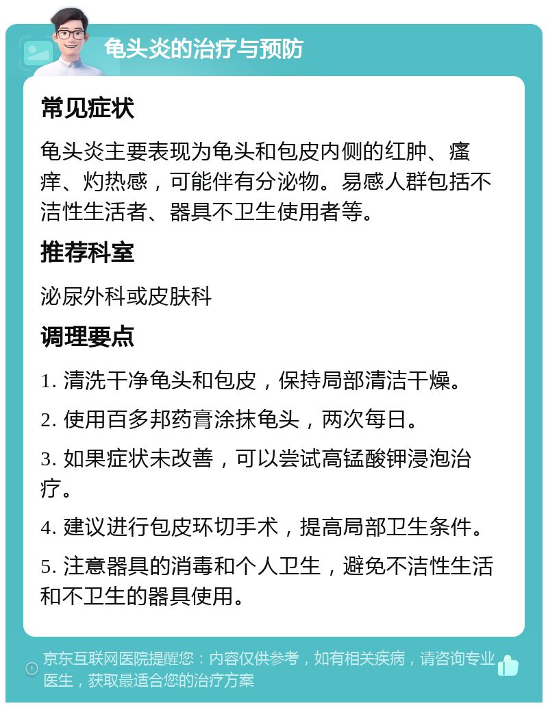 龟头炎的治疗与预防 常见症状 龟头炎主要表现为龟头和包皮内侧的红肿、瘙痒、灼热感，可能伴有分泌物。易感人群包括不洁性生活者、器具不卫生使用者等。 推荐科室 泌尿外科或皮肤科 调理要点 1. 清洗干净龟头和包皮，保持局部清洁干燥。 2. 使用百多邦药膏涂抹龟头，两次每日。 3. 如果症状未改善，可以尝试高锰酸钾浸泡治疗。 4. 建议进行包皮环切手术，提高局部卫生条件。 5. 注意器具的消毒和个人卫生，避免不洁性生活和不卫生的器具使用。