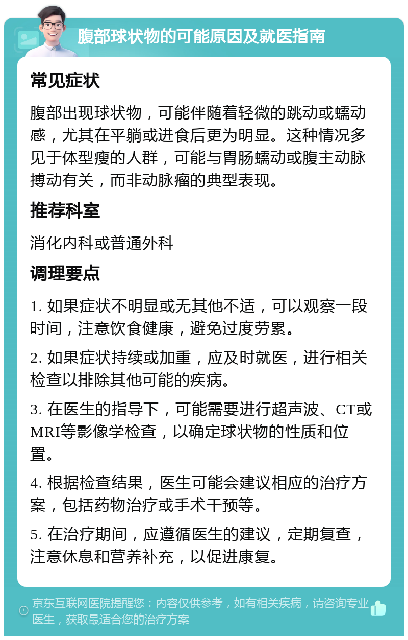 腹部球状物的可能原因及就医指南 常见症状 腹部出现球状物，可能伴随着轻微的跳动或蠕动感，尤其在平躺或进食后更为明显。这种情况多见于体型瘦的人群，可能与胃肠蠕动或腹主动脉搏动有关，而非动脉瘤的典型表现。 推荐科室 消化内科或普通外科 调理要点 1. 如果症状不明显或无其他不适，可以观察一段时间，注意饮食健康，避免过度劳累。 2. 如果症状持续或加重，应及时就医，进行相关检查以排除其他可能的疾病。 3. 在医生的指导下，可能需要进行超声波、CT或MRI等影像学检查，以确定球状物的性质和位置。 4. 根据检查结果，医生可能会建议相应的治疗方案，包括药物治疗或手术干预等。 5. 在治疗期间，应遵循医生的建议，定期复查，注意休息和营养补充，以促进康复。