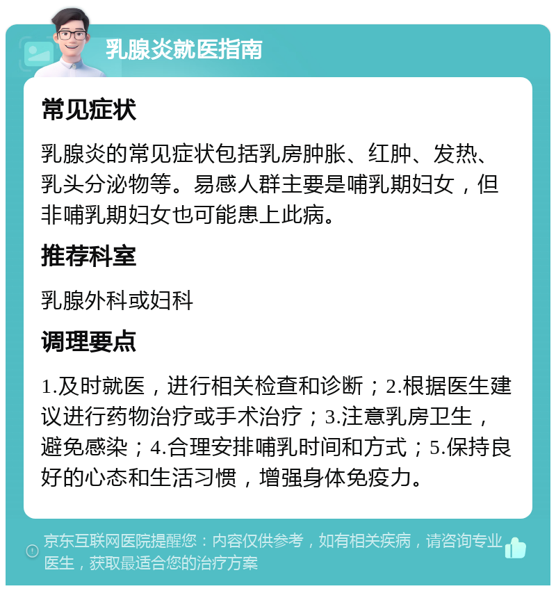 乳腺炎就医指南 常见症状 乳腺炎的常见症状包括乳房肿胀、红肿、发热、乳头分泌物等。易感人群主要是哺乳期妇女，但非哺乳期妇女也可能患上此病。 推荐科室 乳腺外科或妇科 调理要点 1.及时就医，进行相关检查和诊断；2.根据医生建议进行药物治疗或手术治疗；3.注意乳房卫生，避免感染；4.合理安排哺乳时间和方式；5.保持良好的心态和生活习惯，增强身体免疫力。