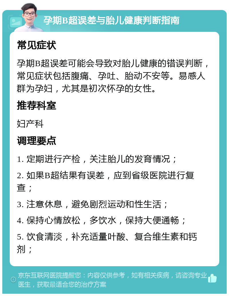 孕期B超误差与胎儿健康判断指南 常见症状 孕期B超误差可能会导致对胎儿健康的错误判断，常见症状包括腹痛、孕吐、胎动不安等。易感人群为孕妇，尤其是初次怀孕的女性。 推荐科室 妇产科 调理要点 1. 定期进行产检，关注胎儿的发育情况； 2. 如果B超结果有误差，应到省级医院进行复查； 3. 注意休息，避免剧烈运动和性生活； 4. 保持心情放松，多饮水，保持大便通畅； 5. 饮食清淡，补充适量叶酸、复合维生素和钙剂；