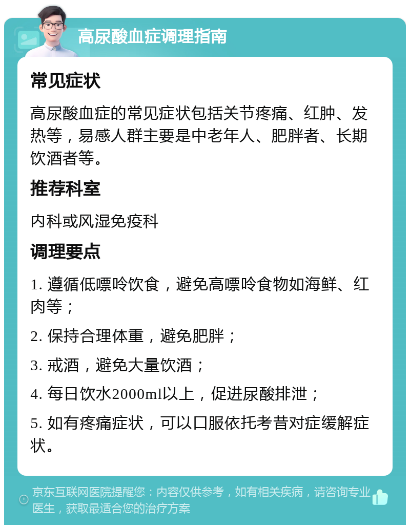 高尿酸血症调理指南 常见症状 高尿酸血症的常见症状包括关节疼痛、红肿、发热等，易感人群主要是中老年人、肥胖者、长期饮酒者等。 推荐科室 内科或风湿免疫科 调理要点 1. 遵循低嘌呤饮食，避免高嘌呤食物如海鲜、红肉等； 2. 保持合理体重，避免肥胖； 3. 戒酒，避免大量饮酒； 4. 每日饮水2000ml以上，促进尿酸排泄； 5. 如有疼痛症状，可以口服依托考昔对症缓解症状。