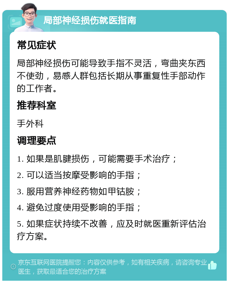 局部神经损伤就医指南 常见症状 局部神经损伤可能导致手指不灵活，弯曲夹东西不使劲，易感人群包括长期从事重复性手部动作的工作者。 推荐科室 手外科 调理要点 1. 如果是肌腱损伤，可能需要手术治疗； 2. 可以适当按摩受影响的手指； 3. 服用营养神经药物如甲钴胺； 4. 避免过度使用受影响的手指； 5. 如果症状持续不改善，应及时就医重新评估治疗方案。