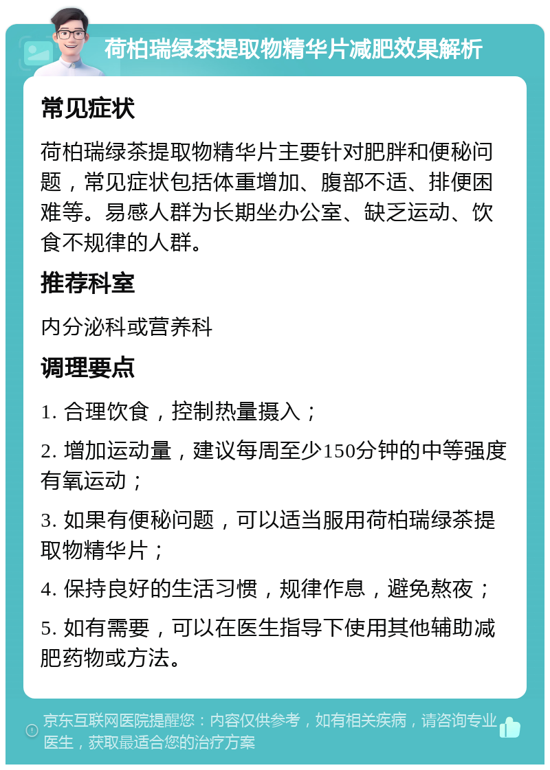 荷柏瑞绿茶提取物精华片减肥效果解析 常见症状 荷柏瑞绿茶提取物精华片主要针对肥胖和便秘问题，常见症状包括体重增加、腹部不适、排便困难等。易感人群为长期坐办公室、缺乏运动、饮食不规律的人群。 推荐科室 内分泌科或营养科 调理要点 1. 合理饮食，控制热量摄入； 2. 增加运动量，建议每周至少150分钟的中等强度有氧运动； 3. 如果有便秘问题，可以适当服用荷柏瑞绿茶提取物精华片； 4. 保持良好的生活习惯，规律作息，避免熬夜； 5. 如有需要，可以在医生指导下使用其他辅助减肥药物或方法。