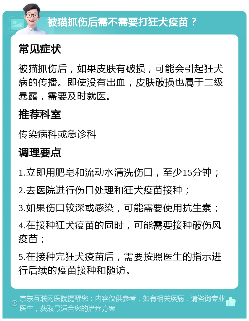 被猫抓伤后需不需要打狂犬疫苗？ 常见症状 被猫抓伤后，如果皮肤有破损，可能会引起狂犬病的传播。即使没有出血，皮肤破损也属于二级暴露，需要及时就医。 推荐科室 传染病科或急诊科 调理要点 1.立即用肥皂和流动水清洗伤口，至少15分钟； 2.去医院进行伤口处理和狂犬疫苗接种； 3.如果伤口较深或感染，可能需要使用抗生素； 4.在接种狂犬疫苗的同时，可能需要接种破伤风疫苗； 5.在接种完狂犬疫苗后，需要按照医生的指示进行后续的疫苗接种和随访。