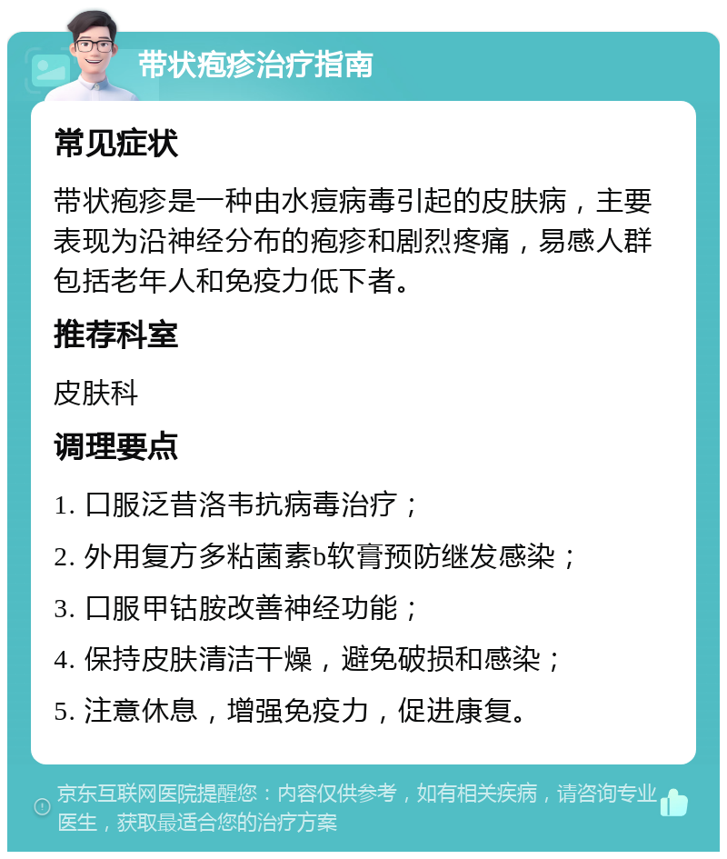 带状疱疹治疗指南 常见症状 带状疱疹是一种由水痘病毒引起的皮肤病，主要表现为沿神经分布的疱疹和剧烈疼痛，易感人群包括老年人和免疫力低下者。 推荐科室 皮肤科 调理要点 1. 口服泛昔洛韦抗病毒治疗； 2. 外用复方多粘菌素b软膏预防继发感染； 3. 口服甲钴胺改善神经功能； 4. 保持皮肤清洁干燥，避免破损和感染； 5. 注意休息，增强免疫力，促进康复。