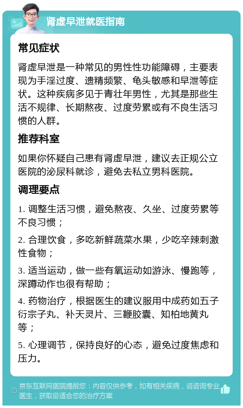 肾虚早泄就医指南 常见症状 肾虚早泄是一种常见的男性性功能障碍，主要表现为手淫过度、遗精频繁、龟头敏感和早泄等症状。这种疾病多见于青壮年男性，尤其是那些生活不规律、长期熬夜、过度劳累或有不良生活习惯的人群。 推荐科室 如果你怀疑自己患有肾虚早泄，建议去正规公立医院的泌尿科就诊，避免去私立男科医院。 调理要点 1. 调整生活习惯，避免熬夜、久坐、过度劳累等不良习惯； 2. 合理饮食，多吃新鲜蔬菜水果，少吃辛辣刺激性食物； 3. 适当运动，做一些有氧运动如游泳、慢跑等，深蹲动作也很有帮助； 4. 药物治疗，根据医生的建议服用中成药如五子衍宗子丸、补天灵片、三鞭胶囊、知柏地黄丸等； 5. 心理调节，保持良好的心态，避免过度焦虑和压力。