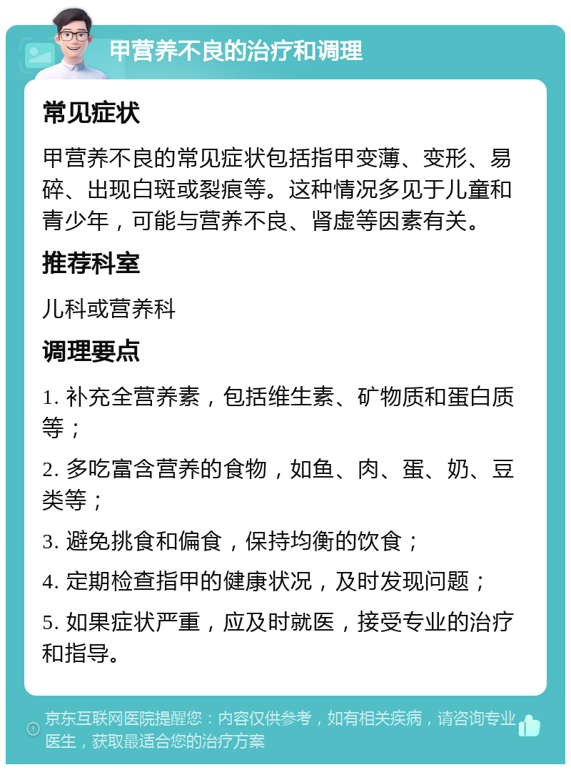 甲营养不良的治疗和调理 常见症状 甲营养不良的常见症状包括指甲变薄、变形、易碎、出现白斑或裂痕等。这种情况多见于儿童和青少年，可能与营养不良、肾虚等因素有关。 推荐科室 儿科或营养科 调理要点 1. 补充全营养素，包括维生素、矿物质和蛋白质等； 2. 多吃富含营养的食物，如鱼、肉、蛋、奶、豆类等； 3. 避免挑食和偏食，保持均衡的饮食； 4. 定期检查指甲的健康状况，及时发现问题； 5. 如果症状严重，应及时就医，接受专业的治疗和指导。