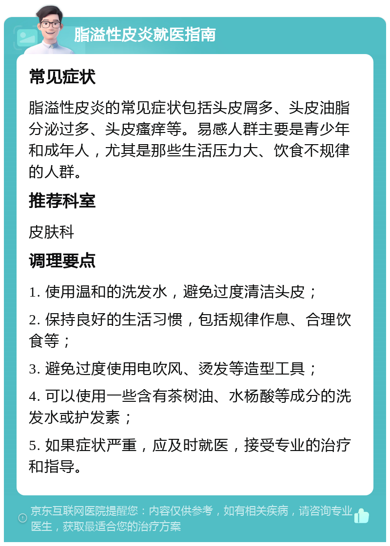 脂溢性皮炎就医指南 常见症状 脂溢性皮炎的常见症状包括头皮屑多、头皮油脂分泌过多、头皮瘙痒等。易感人群主要是青少年和成年人，尤其是那些生活压力大、饮食不规律的人群。 推荐科室 皮肤科 调理要点 1. 使用温和的洗发水，避免过度清洁头皮； 2. 保持良好的生活习惯，包括规律作息、合理饮食等； 3. 避免过度使用电吹风、烫发等造型工具； 4. 可以使用一些含有茶树油、水杨酸等成分的洗发水或护发素； 5. 如果症状严重，应及时就医，接受专业的治疗和指导。