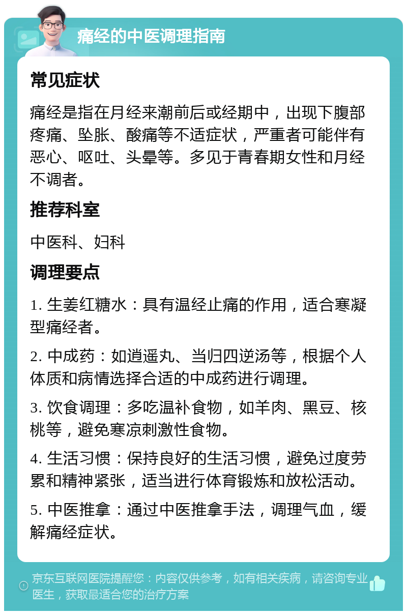 痛经的中医调理指南 常见症状 痛经是指在月经来潮前后或经期中，出现下腹部疼痛、坠胀、酸痛等不适症状，严重者可能伴有恶心、呕吐、头晕等。多见于青春期女性和月经不调者。 推荐科室 中医科、妇科 调理要点 1. 生姜红糖水：具有温经止痛的作用，适合寒凝型痛经者。 2. 中成药：如逍遥丸、当归四逆汤等，根据个人体质和病情选择合适的中成药进行调理。 3. 饮食调理：多吃温补食物，如羊肉、黑豆、核桃等，避免寒凉刺激性食物。 4. 生活习惯：保持良好的生活习惯，避免过度劳累和精神紧张，适当进行体育锻炼和放松活动。 5. 中医推拿：通过中医推拿手法，调理气血，缓解痛经症状。