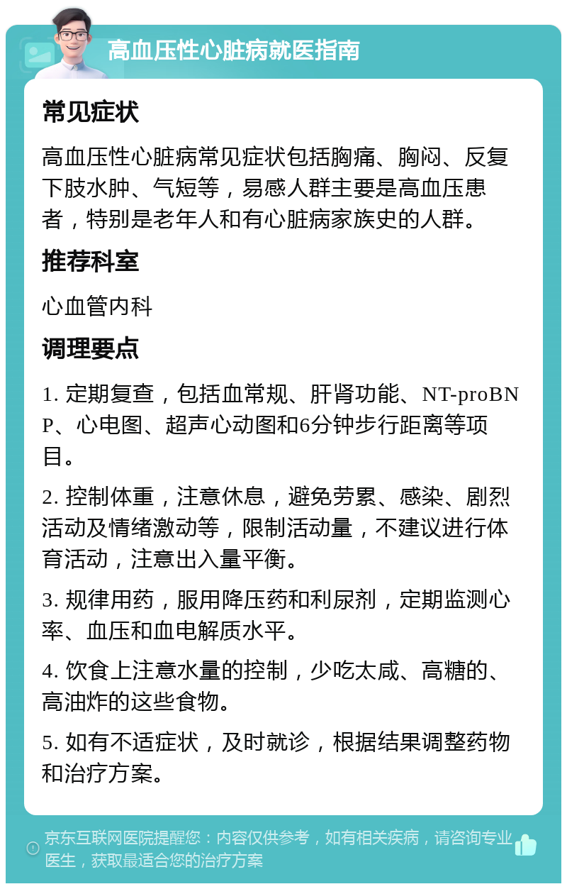 高血压性心脏病就医指南 常见症状 高血压性心脏病常见症状包括胸痛、胸闷、反复下肢水肿、气短等，易感人群主要是高血压患者，特别是老年人和有心脏病家族史的人群。 推荐科室 心血管内科 调理要点 1. 定期复查，包括血常规、肝肾功能、NT-proBNP、心电图、超声心动图和6分钟步行距离等项目。 2. 控制体重，注意休息，避免劳累、感染、剧烈活动及情绪激动等，限制活动量，不建议进行体育活动，注意出入量平衡。 3. 规律用药，服用降压药和利尿剂，定期监测心率、血压和血电解质水平。 4. 饮食上注意水量的控制，少吃太咸、高糖的、高油炸的这些食物。 5. 如有不适症状，及时就诊，根据结果调整药物和治疗方案。