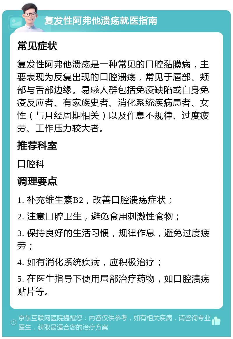 复发性阿弗他溃疡就医指南 常见症状 复发性阿弗他溃疡是一种常见的口腔黏膜病，主要表现为反复出现的口腔溃疡，常见于唇部、颊部与舌部边缘。易感人群包括免疫缺陷或自身免疫反应者、有家族史者、消化系统疾病患者、女性（与月经周期相关）以及作息不规律、过度疲劳、工作压力较大者。 推荐科室 口腔科 调理要点 1. 补充维生素B2，改善口腔溃疡症状； 2. 注意口腔卫生，避免食用刺激性食物； 3. 保持良好的生活习惯，规律作息，避免过度疲劳； 4. 如有消化系统疾病，应积极治疗； 5. 在医生指导下使用局部治疗药物，如口腔溃疡贴片等。