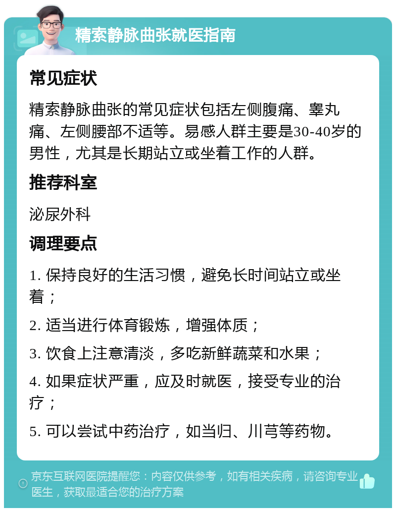 精索静脉曲张就医指南 常见症状 精索静脉曲张的常见症状包括左侧腹痛、睾丸痛、左侧腰部不适等。易感人群主要是30-40岁的男性，尤其是长期站立或坐着工作的人群。 推荐科室 泌尿外科 调理要点 1. 保持良好的生活习惯，避免长时间站立或坐着； 2. 适当进行体育锻炼，增强体质； 3. 饮食上注意清淡，多吃新鲜蔬菜和水果； 4. 如果症状严重，应及时就医，接受专业的治疗； 5. 可以尝试中药治疗，如当归、川芎等药物。