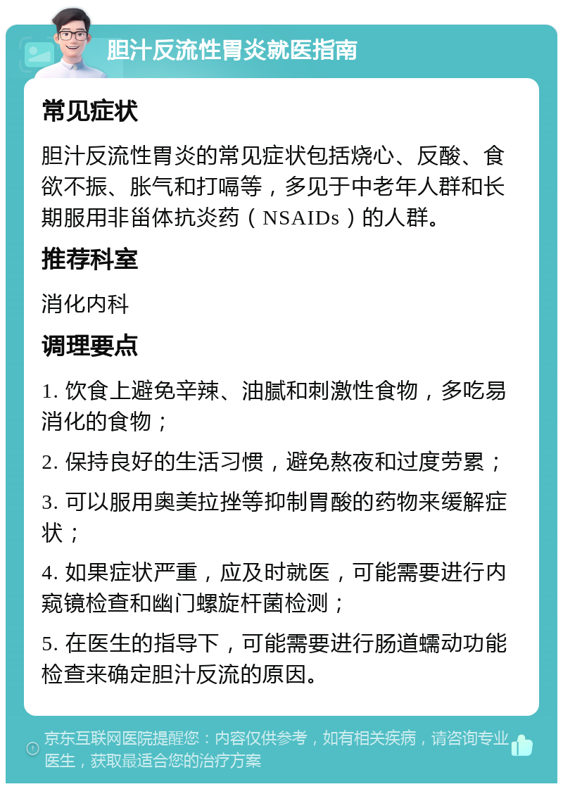 胆汁反流性胃炎就医指南 常见症状 胆汁反流性胃炎的常见症状包括烧心、反酸、食欲不振、胀气和打嗝等，多见于中老年人群和长期服用非甾体抗炎药（NSAIDs）的人群。 推荐科室 消化内科 调理要点 1. 饮食上避免辛辣、油腻和刺激性食物，多吃易消化的食物； 2. 保持良好的生活习惯，避免熬夜和过度劳累； 3. 可以服用奥美拉挫等抑制胃酸的药物来缓解症状； 4. 如果症状严重，应及时就医，可能需要进行内窥镜检查和幽门螺旋杆菌检测； 5. 在医生的指导下，可能需要进行肠道蠕动功能检查来确定胆汁反流的原因。