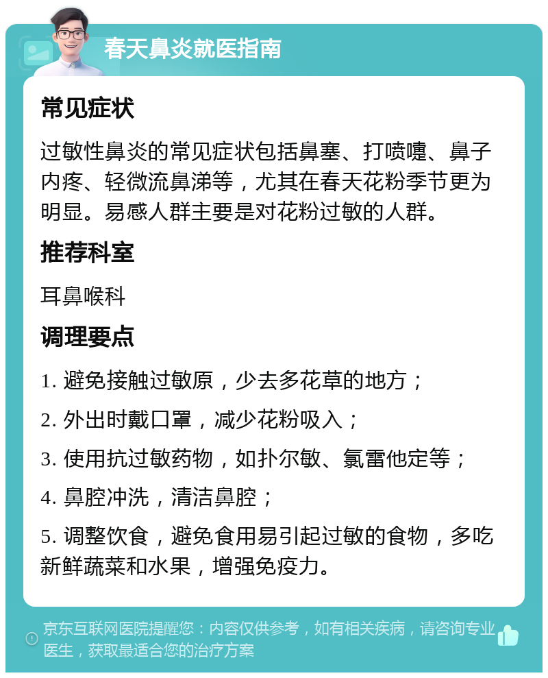 春天鼻炎就医指南 常见症状 过敏性鼻炎的常见症状包括鼻塞、打喷嚏、鼻子内疼、轻微流鼻涕等，尤其在春天花粉季节更为明显。易感人群主要是对花粉过敏的人群。 推荐科室 耳鼻喉科 调理要点 1. 避免接触过敏原，少去多花草的地方； 2. 外出时戴口罩，减少花粉吸入； 3. 使用抗过敏药物，如扑尔敏、氯雷他定等； 4. 鼻腔冲洗，清洁鼻腔； 5. 调整饮食，避免食用易引起过敏的食物，多吃新鲜蔬菜和水果，增强免疫力。