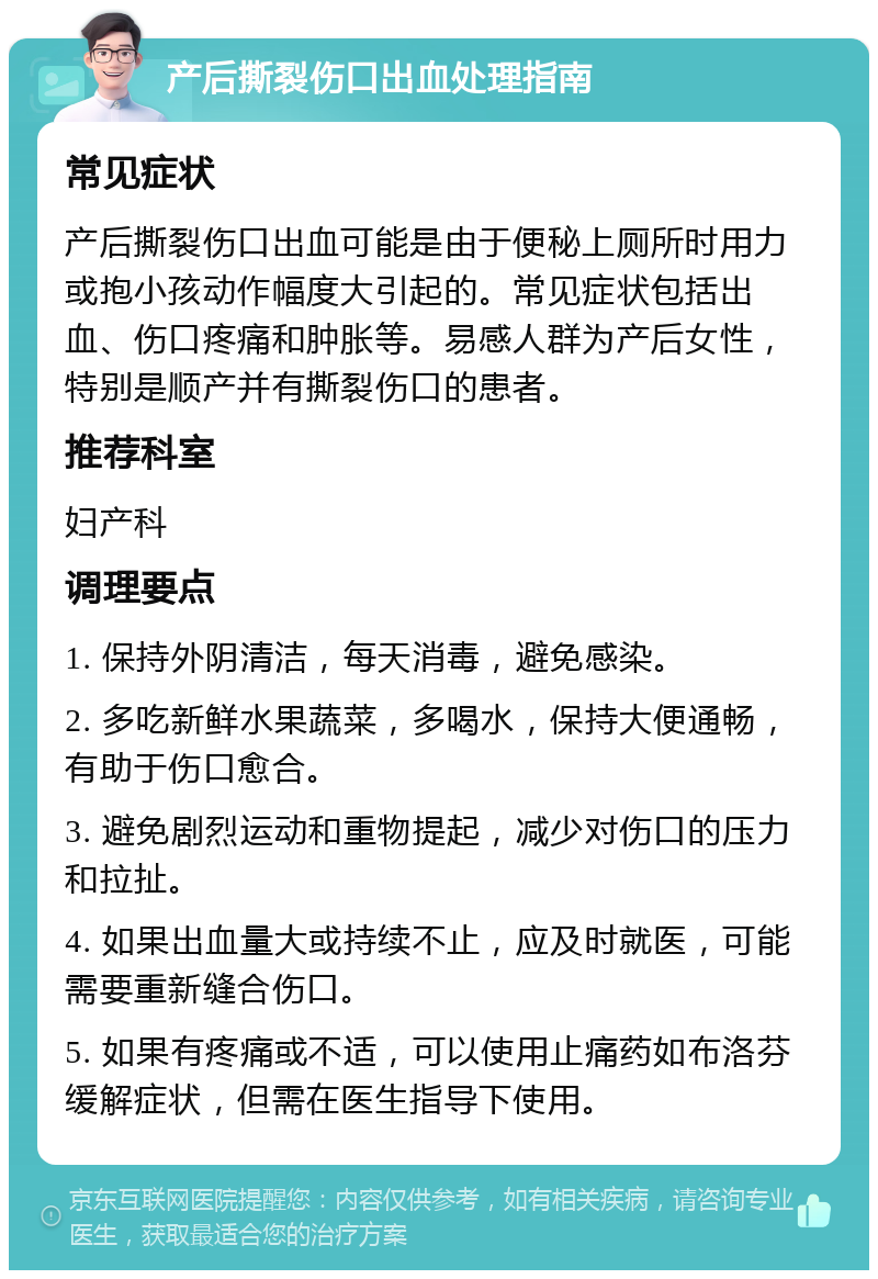 产后撕裂伤口出血处理指南 常见症状 产后撕裂伤口出血可能是由于便秘上厕所时用力或抱小孩动作幅度大引起的。常见症状包括出血、伤口疼痛和肿胀等。易感人群为产后女性，特别是顺产并有撕裂伤口的患者。 推荐科室 妇产科 调理要点 1. 保持外阴清洁，每天消毒，避免感染。 2. 多吃新鲜水果蔬菜，多喝水，保持大便通畅，有助于伤口愈合。 3. 避免剧烈运动和重物提起，减少对伤口的压力和拉扯。 4. 如果出血量大或持续不止，应及时就医，可能需要重新缝合伤口。 5. 如果有疼痛或不适，可以使用止痛药如布洛芬缓解症状，但需在医生指导下使用。