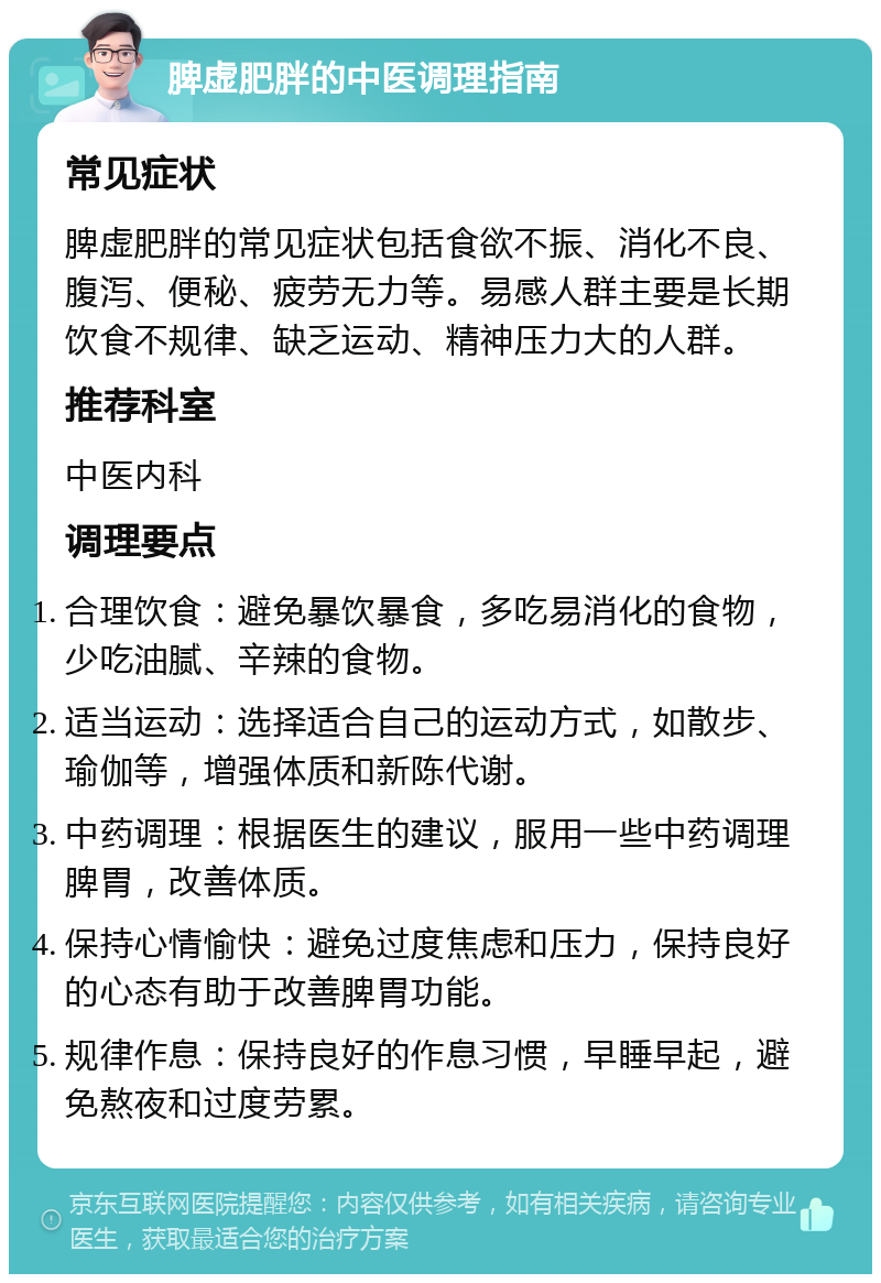 脾虚肥胖的中医调理指南 常见症状 脾虚肥胖的常见症状包括食欲不振、消化不良、腹泻、便秘、疲劳无力等。易感人群主要是长期饮食不规律、缺乏运动、精神压力大的人群。 推荐科室 中医内科 调理要点 合理饮食：避免暴饮暴食，多吃易消化的食物，少吃油腻、辛辣的食物。 适当运动：选择适合自己的运动方式，如散步、瑜伽等，增强体质和新陈代谢。 中药调理：根据医生的建议，服用一些中药调理脾胃，改善体质。 保持心情愉快：避免过度焦虑和压力，保持良好的心态有助于改善脾胃功能。 规律作息：保持良好的作息习惯，早睡早起，避免熬夜和过度劳累。