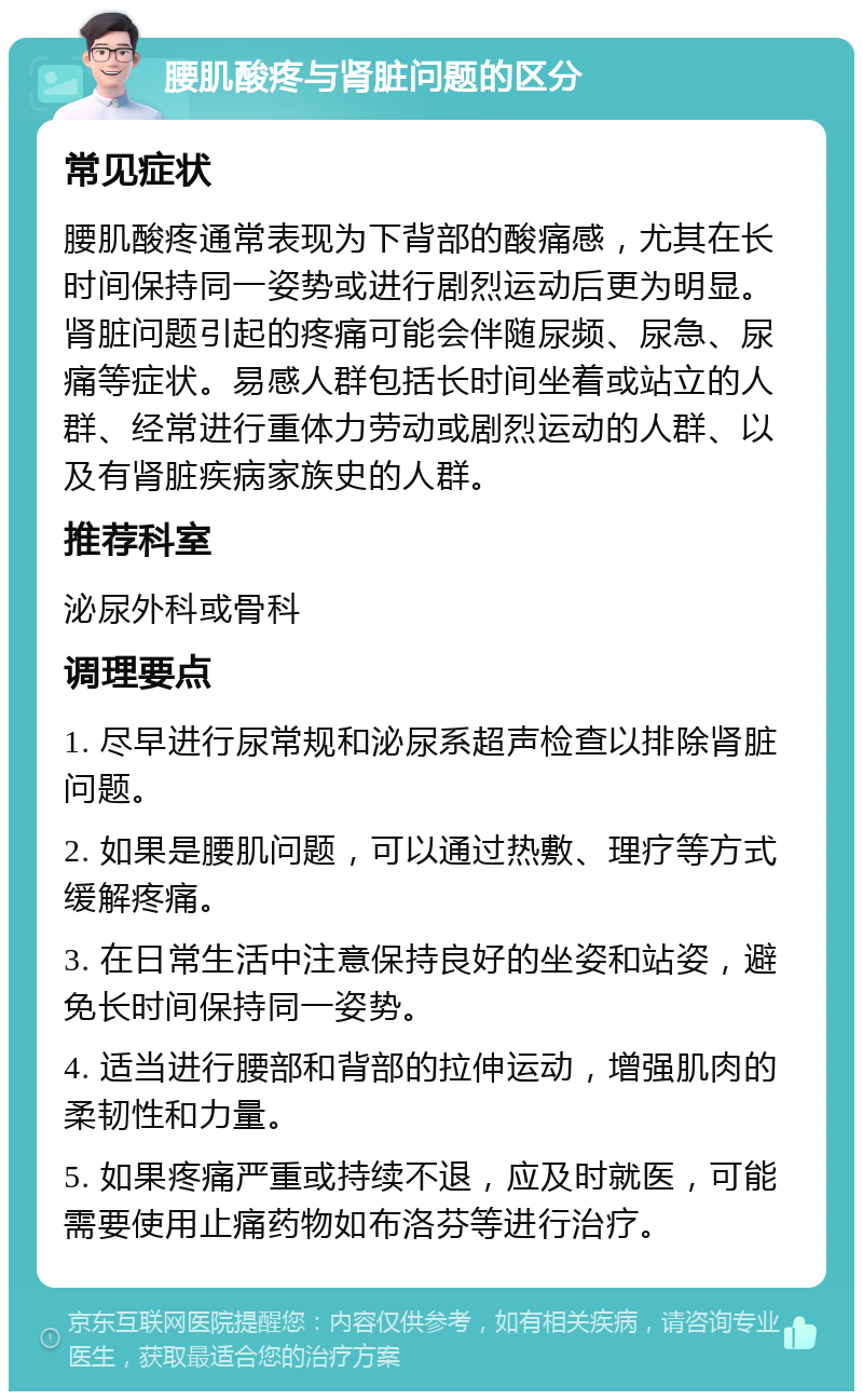 腰肌酸疼与肾脏问题的区分 常见症状 腰肌酸疼通常表现为下背部的酸痛感，尤其在长时间保持同一姿势或进行剧烈运动后更为明显。肾脏问题引起的疼痛可能会伴随尿频、尿急、尿痛等症状。易感人群包括长时间坐着或站立的人群、经常进行重体力劳动或剧烈运动的人群、以及有肾脏疾病家族史的人群。 推荐科室 泌尿外科或骨科 调理要点 1. 尽早进行尿常规和泌尿系超声检查以排除肾脏问题。 2. 如果是腰肌问题，可以通过热敷、理疗等方式缓解疼痛。 3. 在日常生活中注意保持良好的坐姿和站姿，避免长时间保持同一姿势。 4. 适当进行腰部和背部的拉伸运动，增强肌肉的柔韧性和力量。 5. 如果疼痛严重或持续不退，应及时就医，可能需要使用止痛药物如布洛芬等进行治疗。